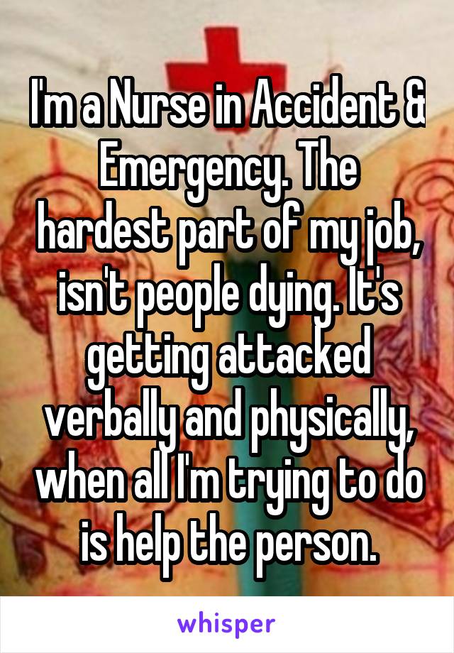 I'm a Nurse in Accident & Emergency. The hardest part of my job, isn't people dying. It's getting attacked verbally and physically, when all I'm trying to do is help the person.