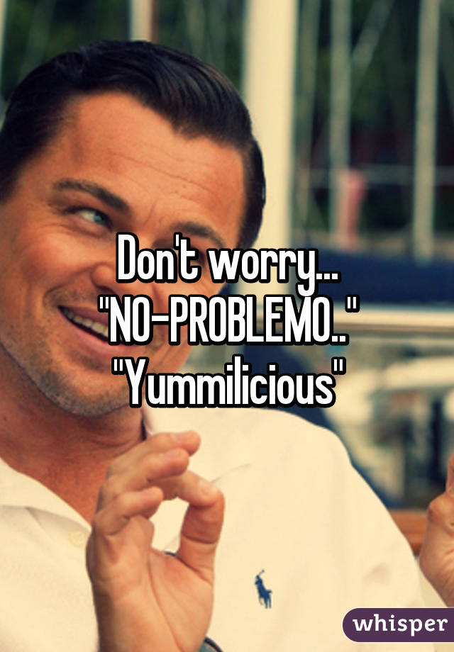 Don't worry... "NO-PROBLEMO.."
"Yummilicious"