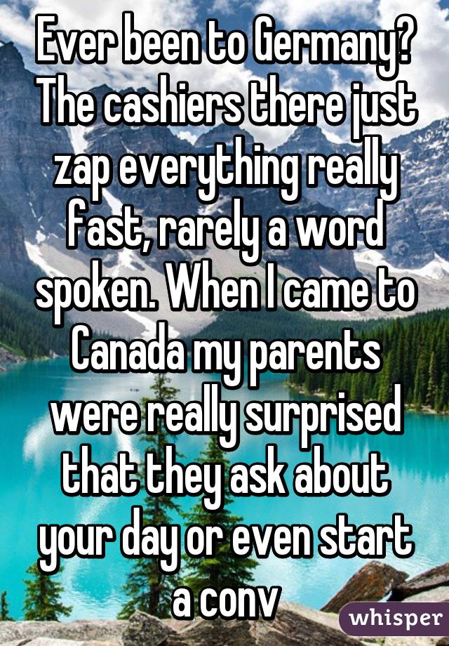 Ever been to Germany? The cashiers there just zap everything really fast, rarely a word spoken. When I came to Canada my parents were really surprised that they ask about your day or even start a conv