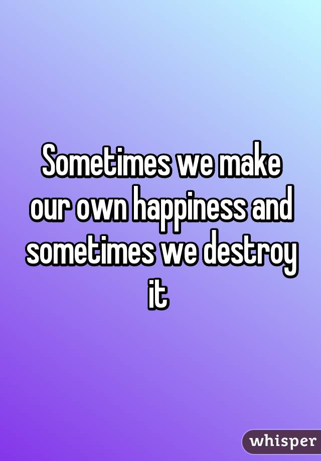 Sometimes we make our own happiness and sometimes we destroy it 