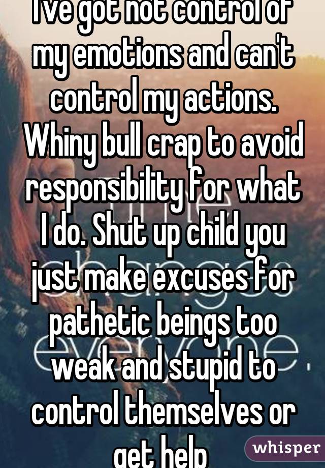 I've got not control of my emotions and can't control my actions. Whiny bull crap to avoid responsibility for what I do. Shut up child you just make excuses for pathetic beings too weak and stupid to control themselves or get help 