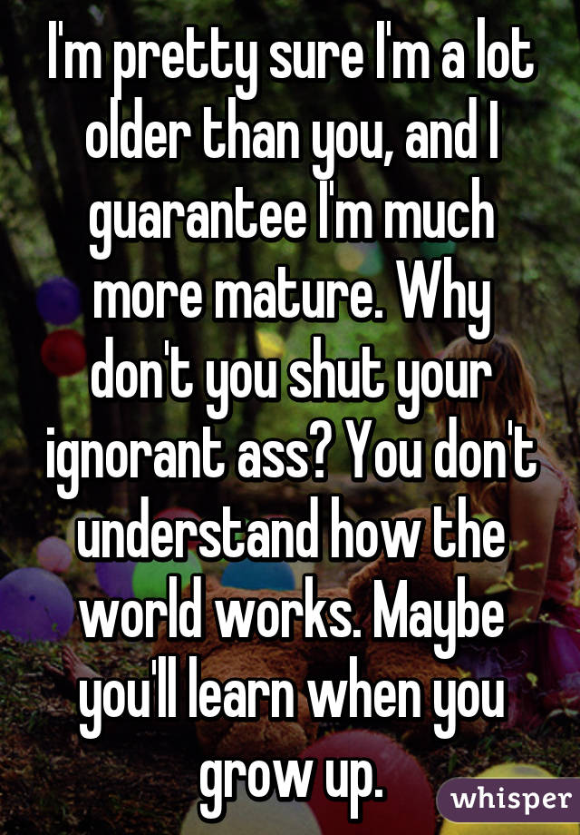 I'm pretty sure I'm a lot older than you, and I guarantee I'm much more mature. Why don't you shut your ignorant ass? You don't understand how the world works. Maybe you'll learn when you grow up.