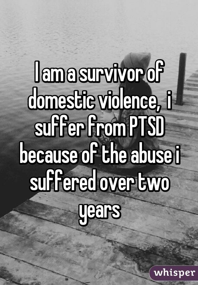 I am a survivor of domestic violence,  i suffer from PTSD because of the abuse i suffered over two years
