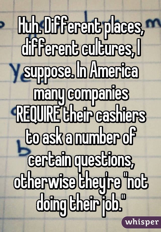 Huh. Different places, different cultures, I suppose. In America many companies REQUIRE their cashiers to ask a number of certain questions, otherwise they're "not doing their job."