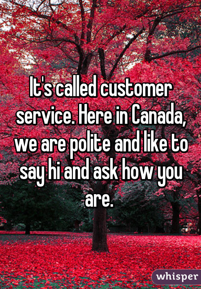 It's called customer service. Here in Canada, we are polite and like to say hi and ask how you are. 