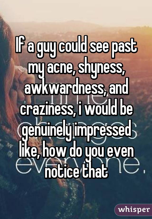 If a guy could see past my acne, shyness, awkwardness, and craziness, i would be genuinely impressed like, how do you even notice that