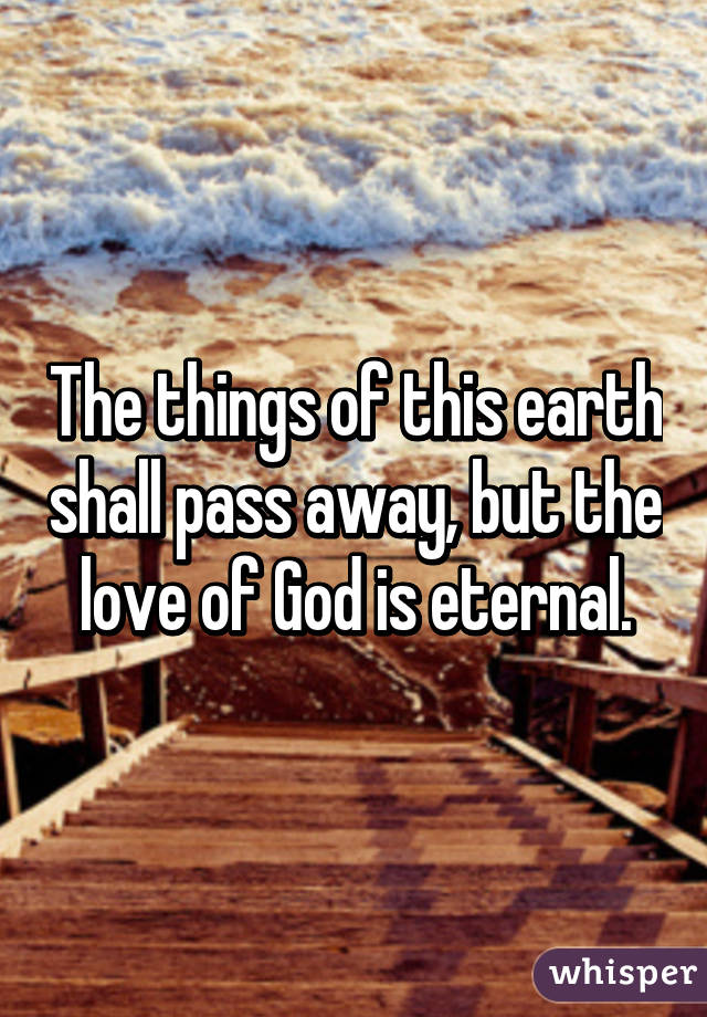 The things of this earth shall pass away, but the love of God is eternal.