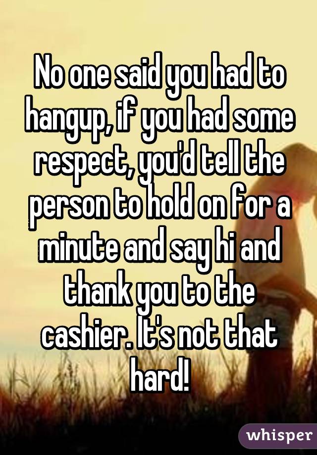 No one said you had to hangup, if you had some respect, you'd tell the person to hold on for a minute and say hi and thank you to the cashier. It's not that hard!