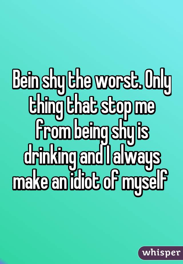 Bein shy the worst. Only thing that stop me from being shy is drinking and I always make an idiot of myself 