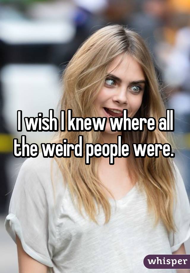 I wish I knew where all the weird people were. 