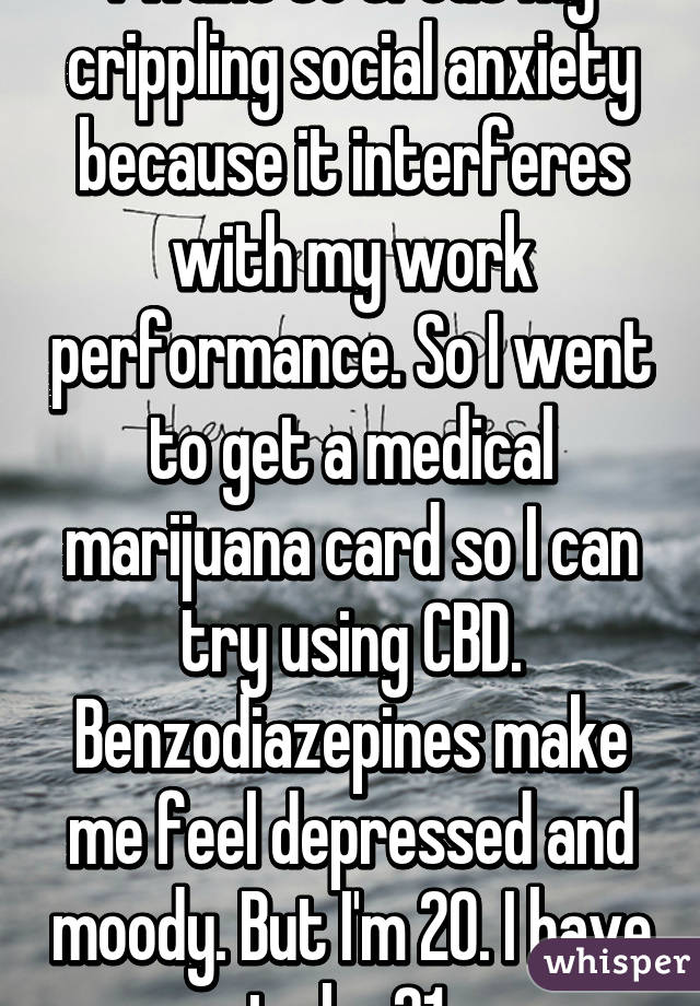 I want to treat my crippling social anxiety because it interferes with my work performance. So I went to get a medical marijuana card so I can try using CBD. Benzodiazepines make me feel depressed and moody. But I'm 20. I have to be 21.