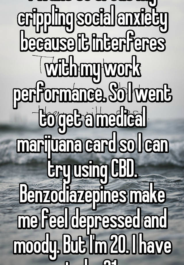 I want to treat my crippling social anxiety because it interferes with my work performance. So I went to get a medical marijuana card so I can try using CBD. Benzodiazepines make me feel depressed and moody. But I'm 20. I have to be 21.