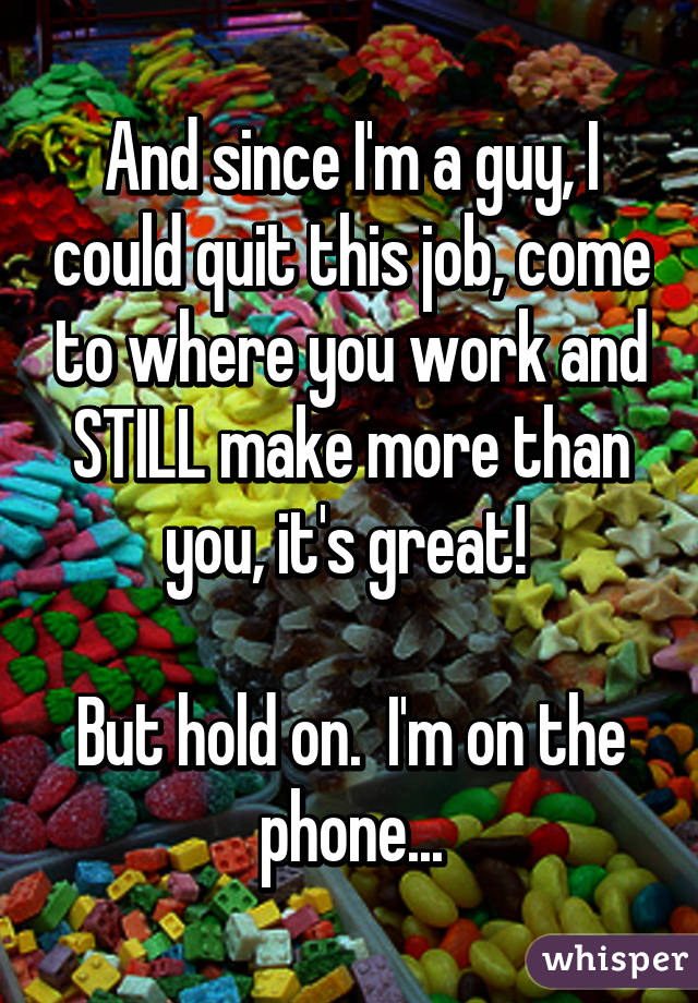 And since I'm a guy, I could quit this job, come to where you work and STILL make more than you, it's great! 

But hold on.  I'm on the phone...