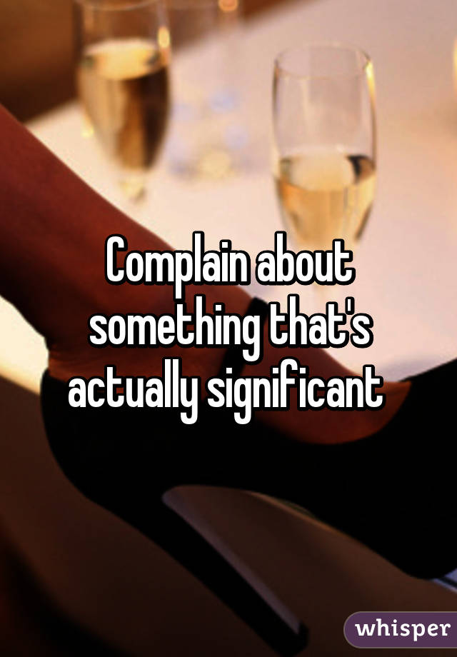 Complain about something that's actually significant 