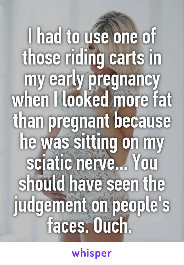 I had to use one of those riding carts in my early pregnancy when I looked more fat than pregnant because he was sitting on my sciatic nerve... You should have seen the judgement on people's faces. Ouch. 