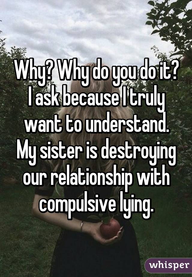 Why? Why do you do it? I ask because I truly want to understand. My sister is destroying our relationship with compulsive lying.