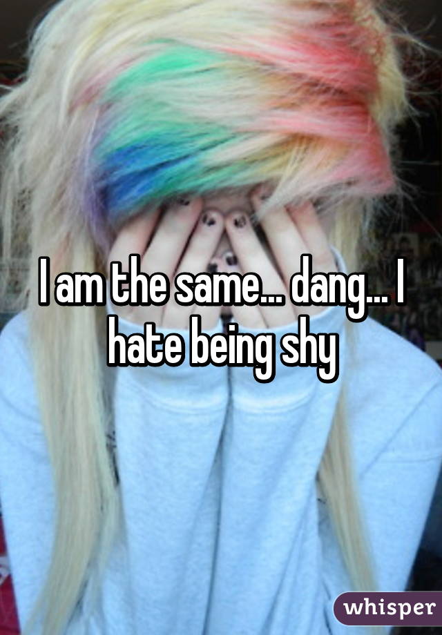 I am the same... dang... I hate being shy