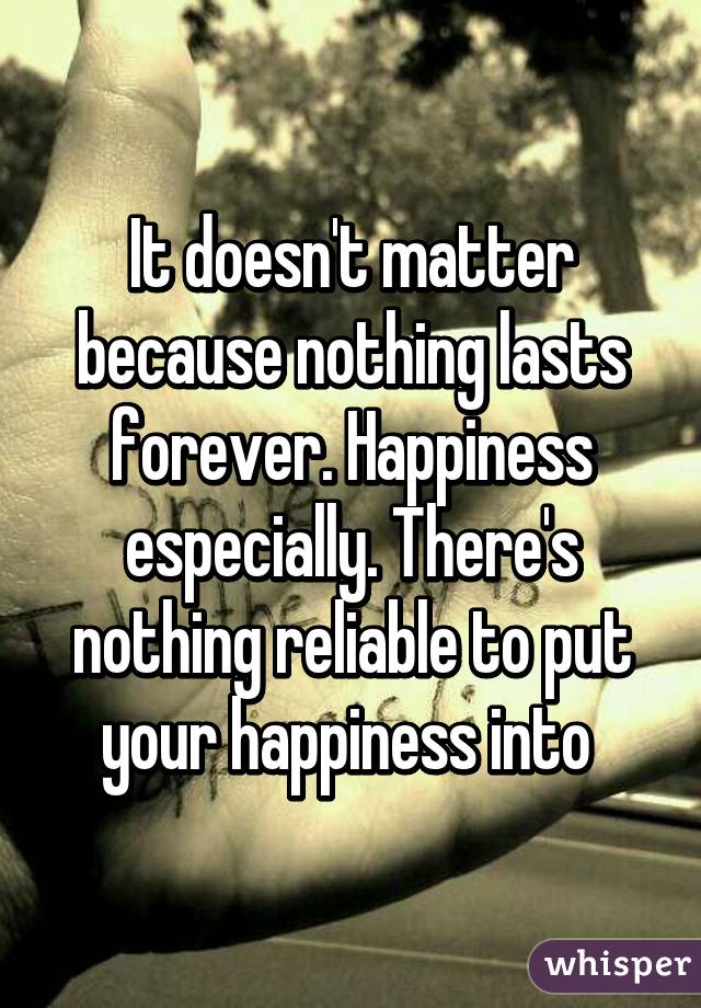 It doesn't matter because nothing lasts forever. Happiness especially. There's nothing reliable to put your happiness into 