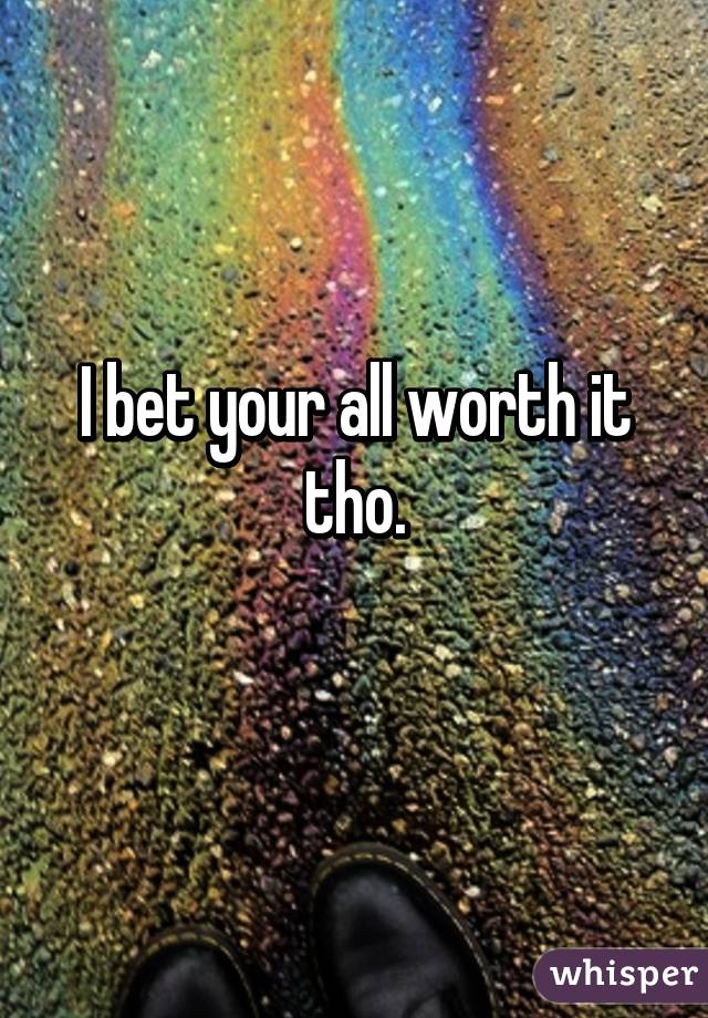 I bet your all worth it tho.
