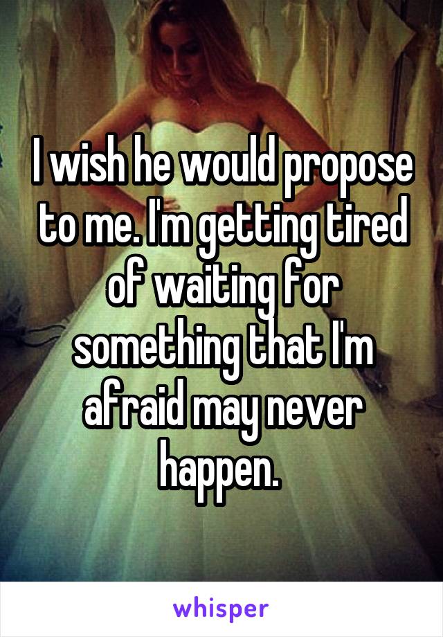 I wish he would propose to me. I'm getting tired of waiting for something that I'm afraid may never happen. 