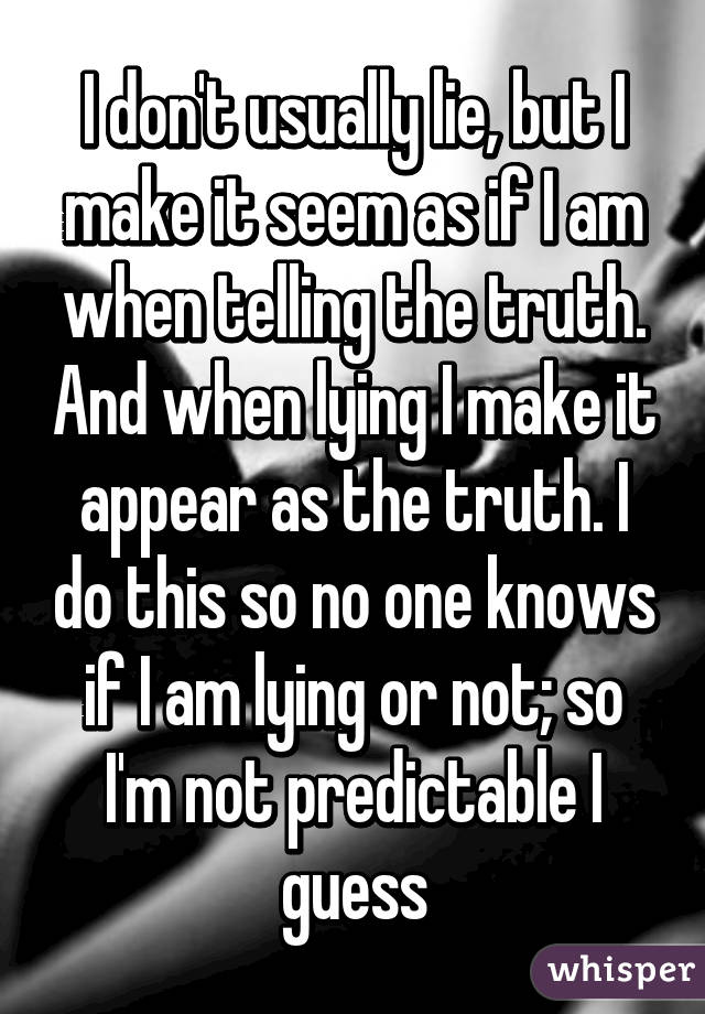 I don't usually lie, but I make it seem as if I am when telling the truth. And when lying I make it appear as the truth. I do this so no one knows if I am lying or not; so I'm not predictable I guess