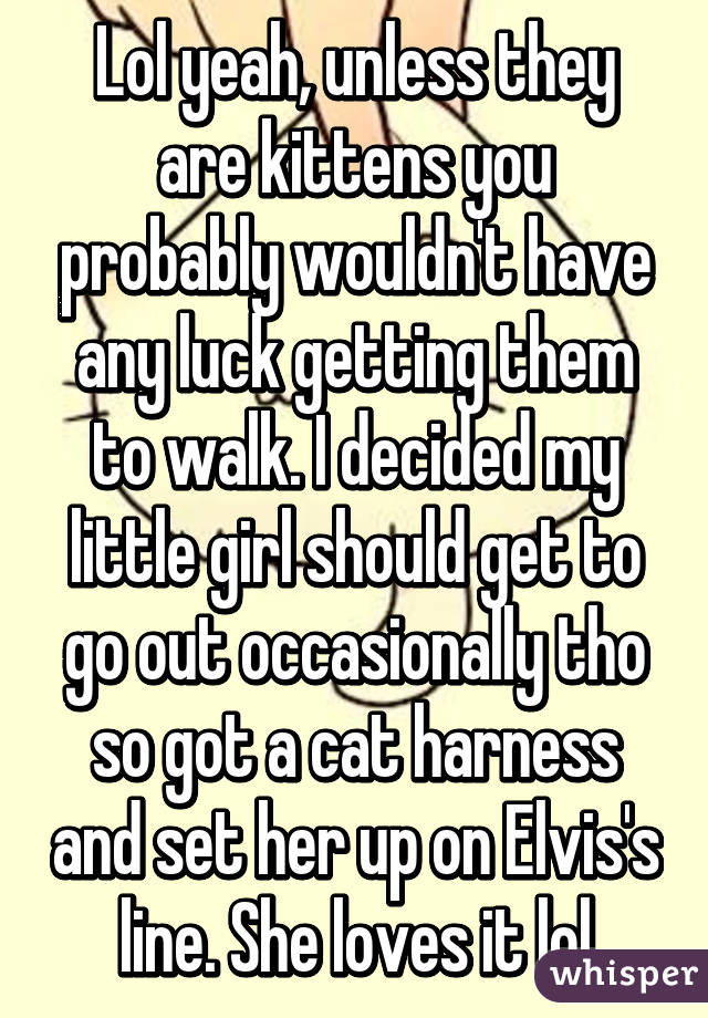 Lol yeah, unless they are kittens you probably wouldn't have any luck getting them to walk. I decided my little girl should get to go out occasionally tho so got a cat harness and set her up on Elvis's line. She loves it lol