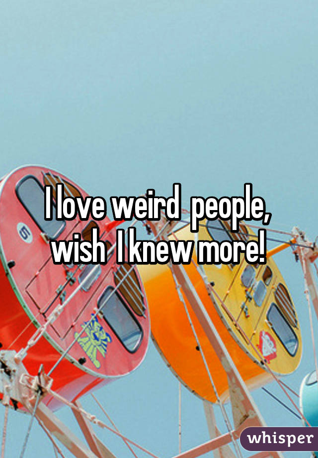 I love weird  people,  wish  I knew more! 