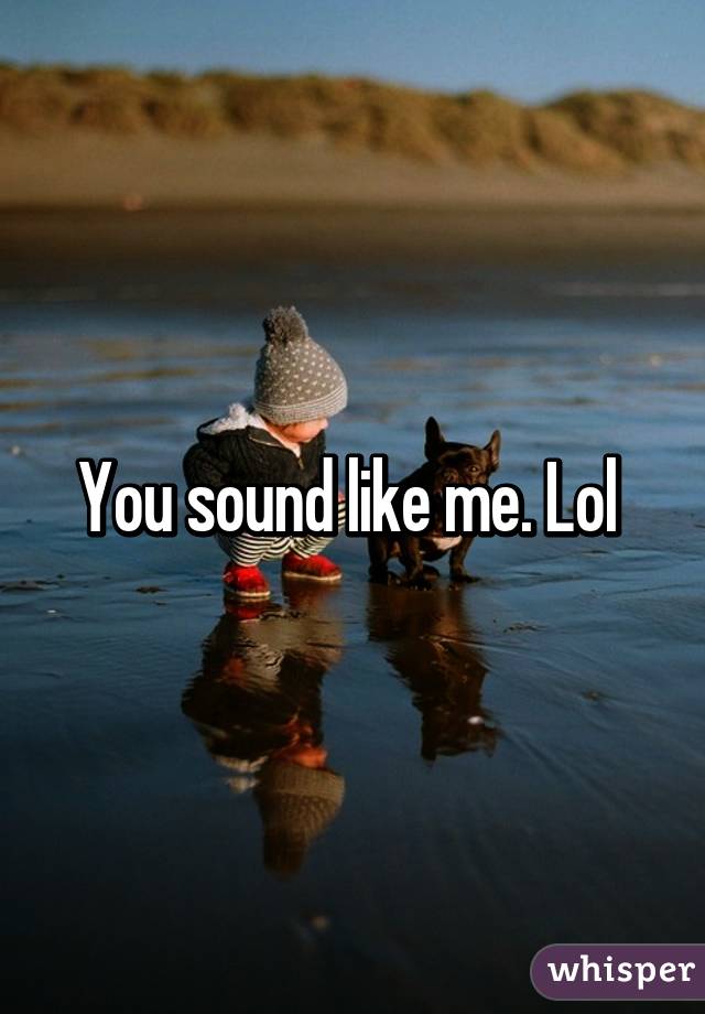 You sound like me. Lol 