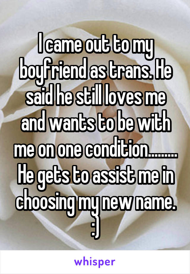 I came out to my boyfriend as trans. He said he still loves me and wants to be with me on one condition......... He gets to assist me in choosing my new name. :)