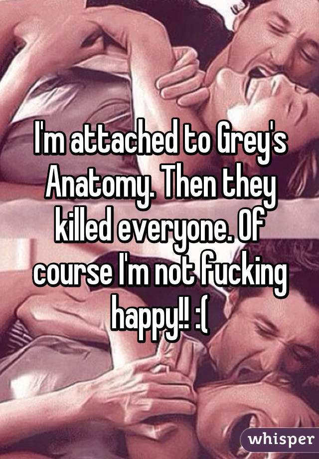 I'm attached to Grey's Anatomy. Then they killed everyone. Of course I'm not fucking happy!! :(