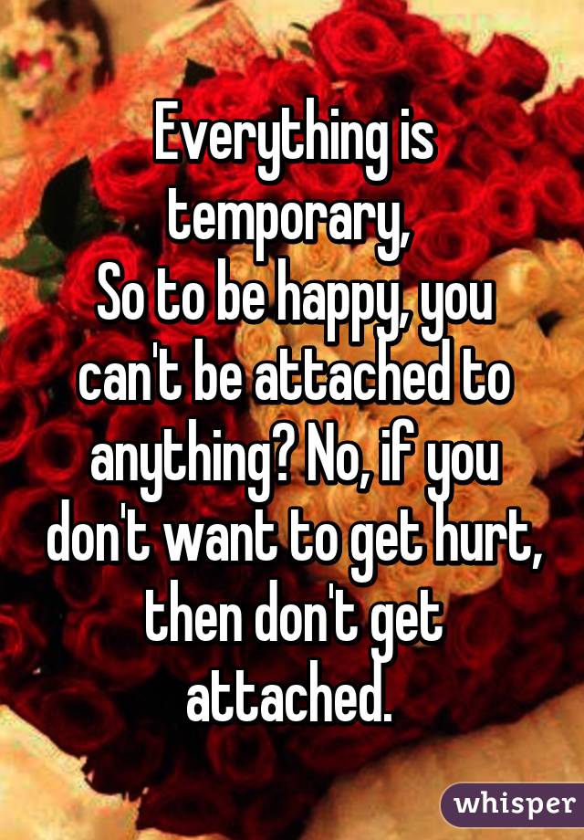 Everything is temporary, 
So to be happy, you can't be attached to anything? No, if you don't want to get hurt, then don't get attached. 