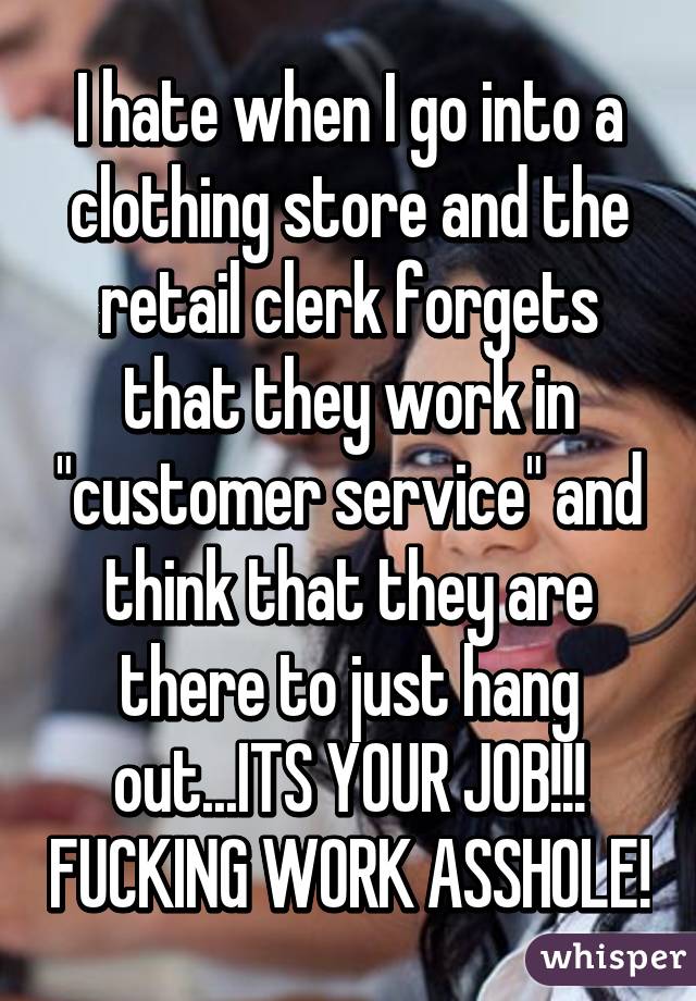 I hate when I go into a clothing store and the retail clerk forgets that they work in "customer service" and think that they are there to just hang out...ITS YOUR JOB!!! FUCKING WORK ASSHOLE!