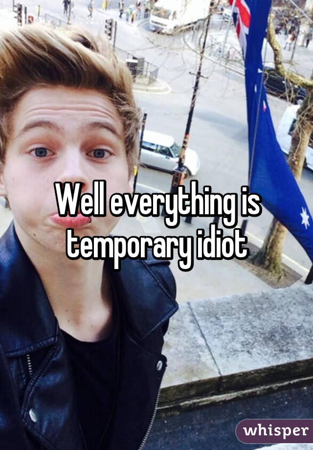 Well everything is temporary idiot