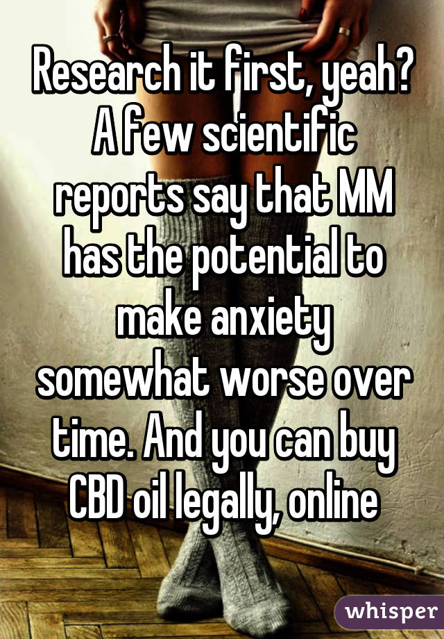 Research it first, yeah? A few scientific reports say that MM has the potential to make anxiety somewhat worse over time. And you can buy CBD oil legally, online
