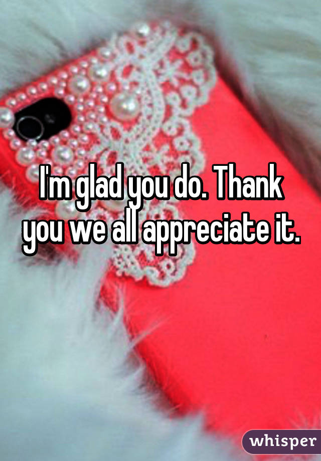 I'm glad you do. Thank you we all appreciate it. 