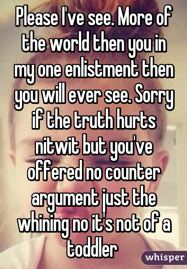 Please I've see. More of the world then you in my one enlistment then you will ever see. Sorry if the truth hurts nitwit but you've offered no counter argument just the whining no it's not of a toddler 