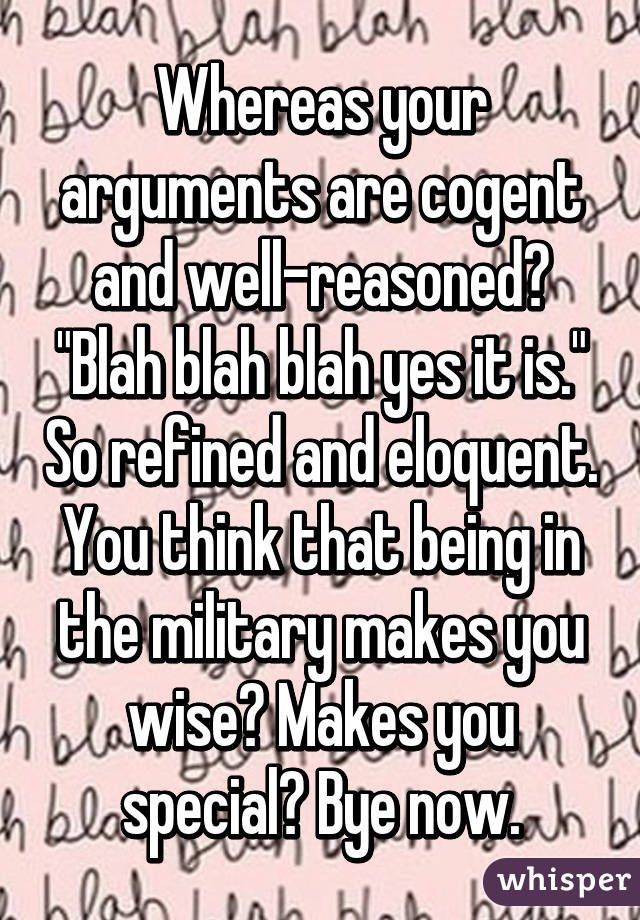 Whereas your arguments are cogent and well-reasoned? "Blah blah blah yes it is." So refined and eloquent. You think that being in the military makes you wise? Makes you special? Bye now.