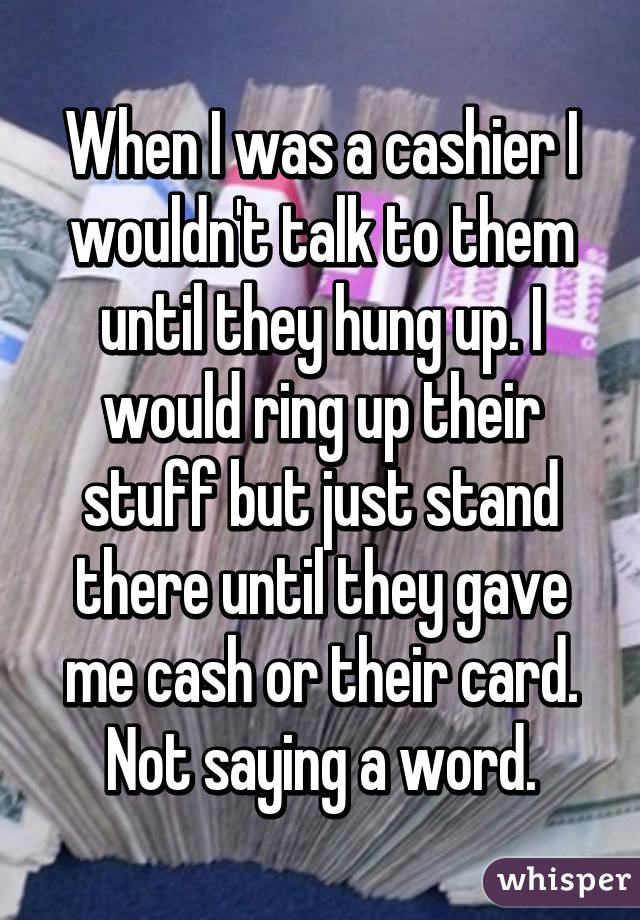 When I was a cashier I wouldn't talk to them until they hung up. I would ring up their stuff but just stand there until they gave me cash or their card. Not saying a word.