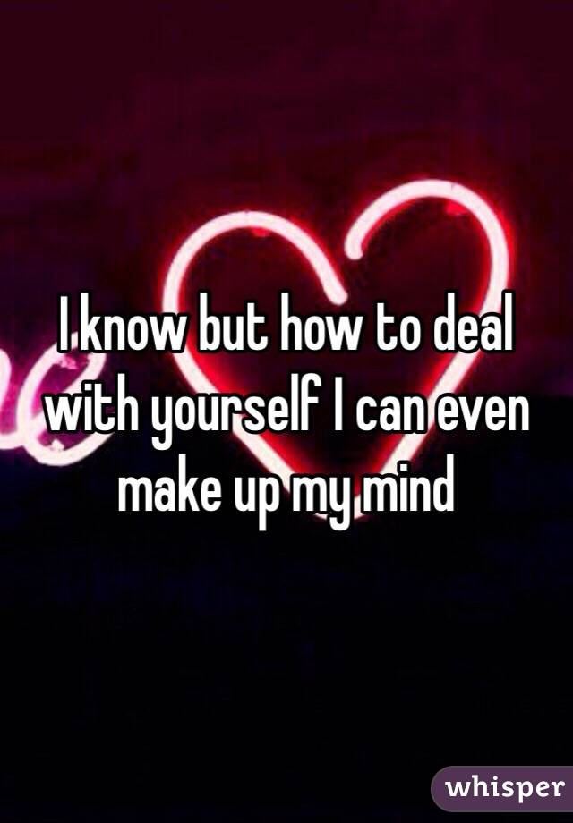 I know but how to deal with yourself I can even make up my mind