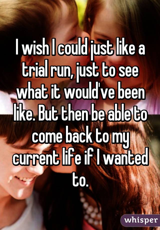 I wish I could just like a trial run, just to see what it would've been like. But then be able to come back to my current life if I wanted to.