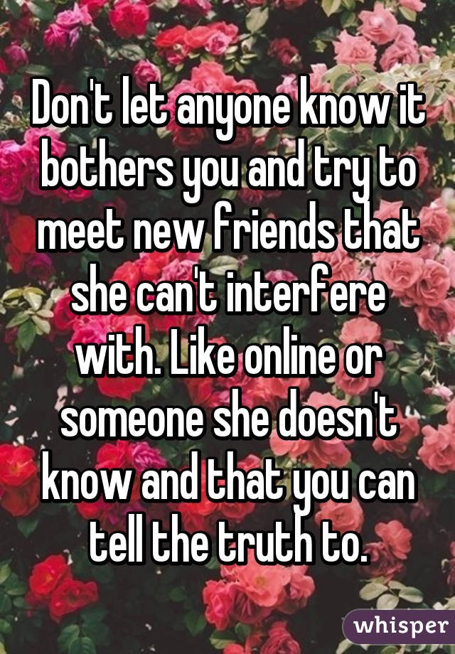 Don't let anyone know it bothers you and try to meet new friends that she can't interfere with. Like online or someone she doesn't know and that you can tell the truth to.