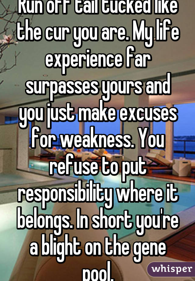 Run off tail tucked like the cur you are. My life experience far surpasses yours and you just make excuses for weakness. You refuse to put responsibility where it belongs. In short you're a blight on the gene pool.