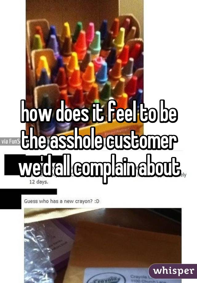 how does it feel to be the asshole customer we'd all complain about