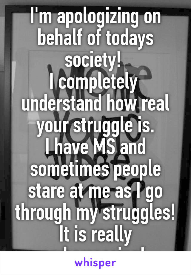I'm apologizing on behalf of todays society! 
I completely  understand how real your struggle is.
I have MS and sometimes people stare at me as I go through my struggles!
It is really embarrassing! 