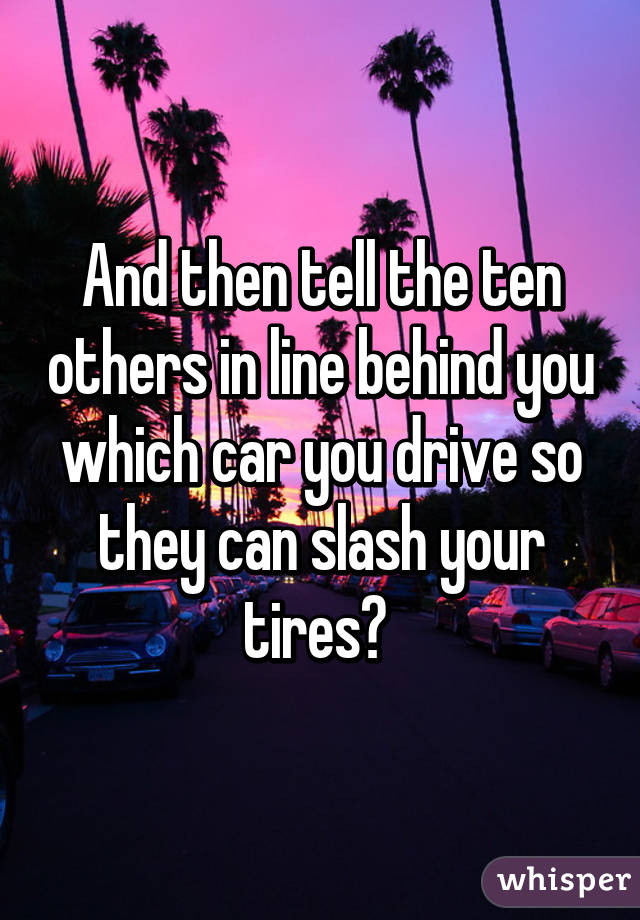 And then tell the ten others in line behind you which car you drive so they can slash your tires? 