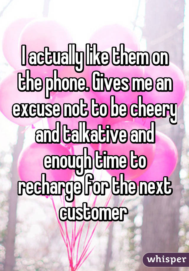 I actually like them on the phone. Gives me an excuse not to be cheery and talkative and enough time to recharge for the next customer 