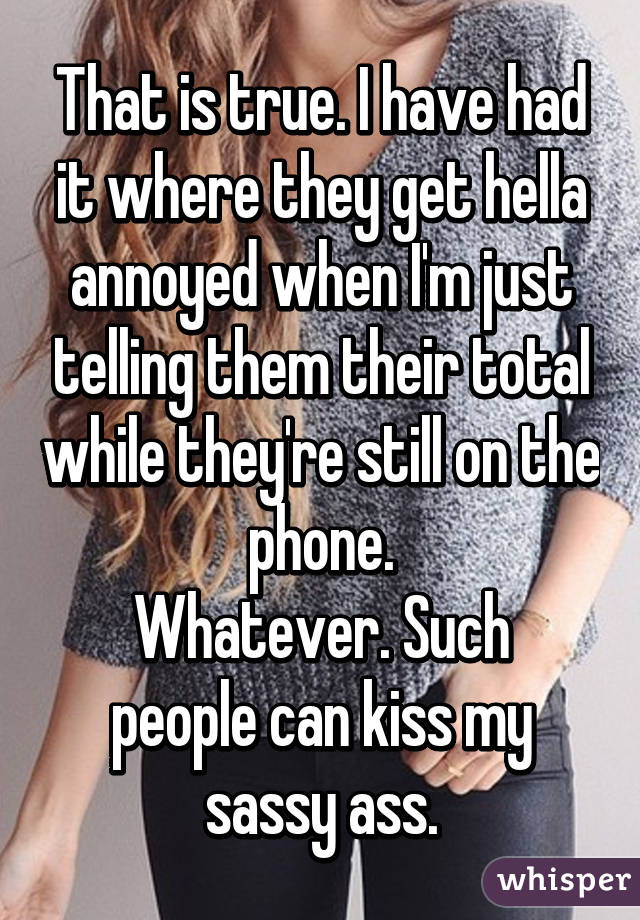 That is true. I have had it where they get hella annoyed when I'm just telling them their total while they're still on the phone.
Whatever. Such people can kiss my sassy ass.