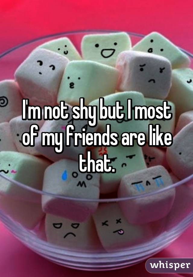 I'm not shy but I most of my friends are like that.