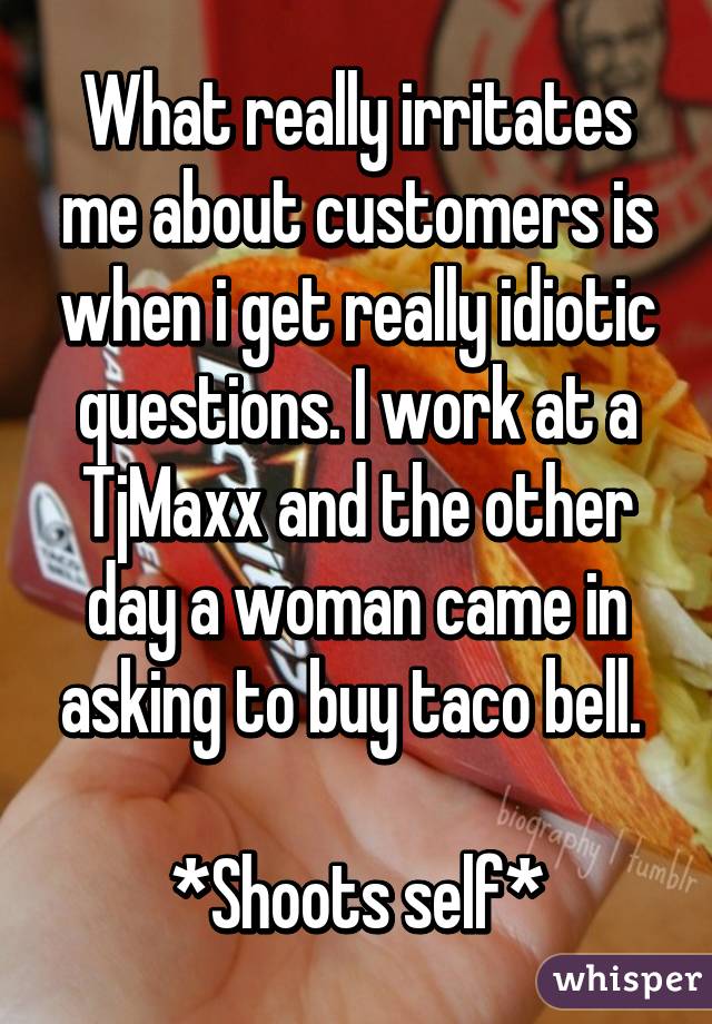 What really irritates me about customers is when i get really idiotic questions. I work at a TjMaxx and the other day a woman came in asking to buy taco bell. 

*Shoots self*