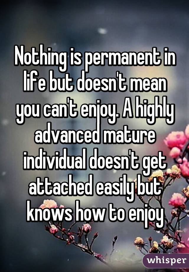 Nothing is permanent in life but doesn't mean you can't enjoy. A highly advanced mature individual doesn't get attached easily but knows how to enjoy